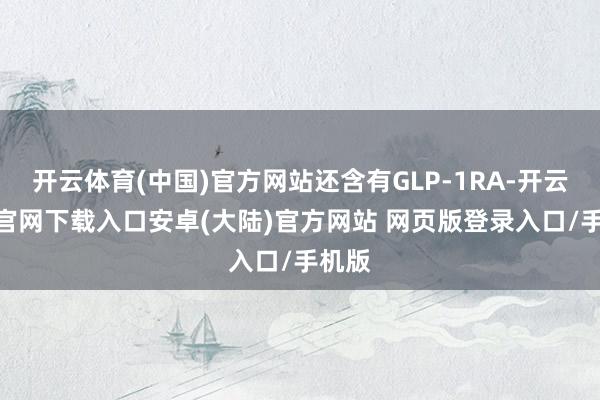 开云体育(中国)官方网站还含有GLP-1RA-开云app官网下载入口安卓(大陆)官方网站 网页版登录入口/手机版