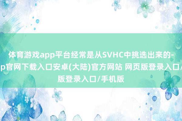 体育游戏app平台经常是从SVHC中挑选出来的-开云app官网下载入口安卓(大陆)官方网站 网页版登录入口/手机版