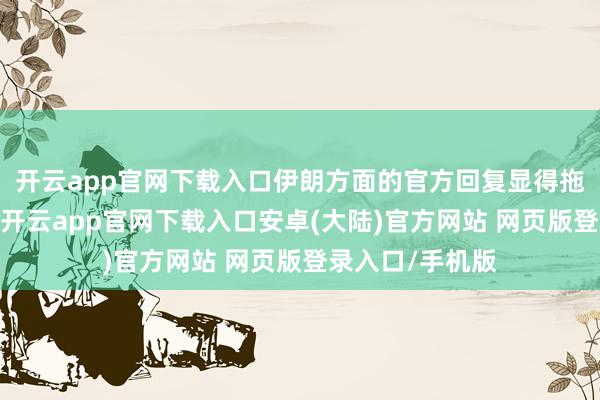 开云app官网下载入口伊朗方面的官方回复显得拖拉和滞滞泥泥-开云app官网下载入口安卓(大陆)官方网站 网页版登录入口/手机版