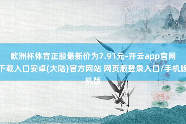 欧洲杯体育正股最新价为7.91元-开云app官网下载入口安卓(大陆)官方网站 网页版登录入口/手机版