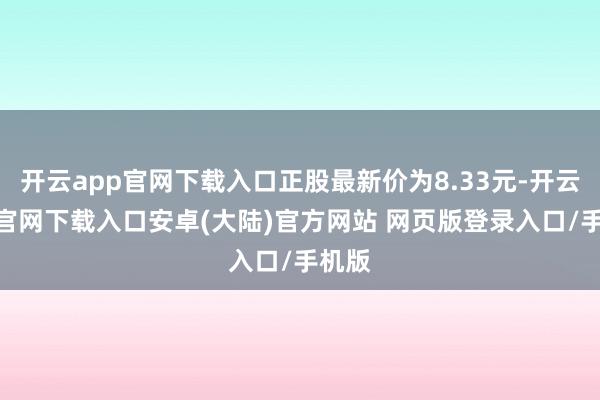 开云app官网下载入口正股最新价为8.33元-开云app官网下载入口安卓(大陆)官方网站 网页版登录入口/手机版