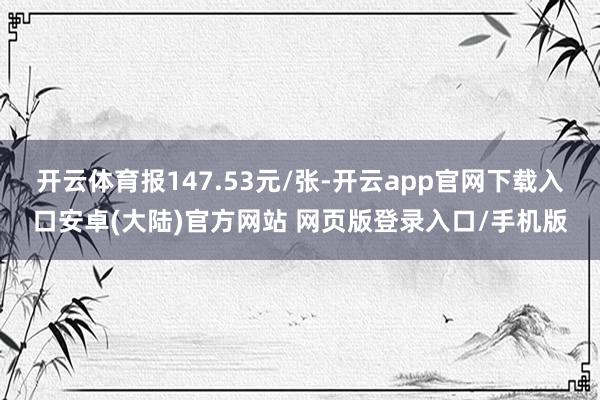 开云体育报147.53元/张-开云app官网下载入口安卓(大陆)官方网站 网页版登录入口/手机版